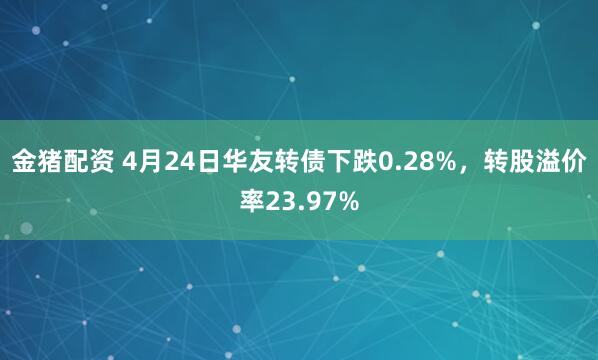 金猪配资 4月24日华友转债下跌0.28%，转股溢价率23.97%