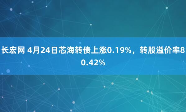 长宏网 4月24日芯海转债上涨0.19%，转股溢价率80.42%