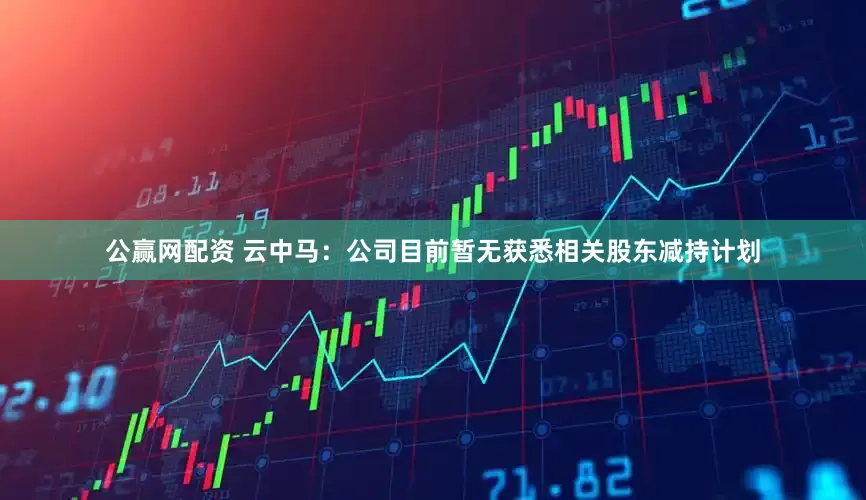 公赢网配资 云中马：公司目前暂无获悉相关股东减持计划