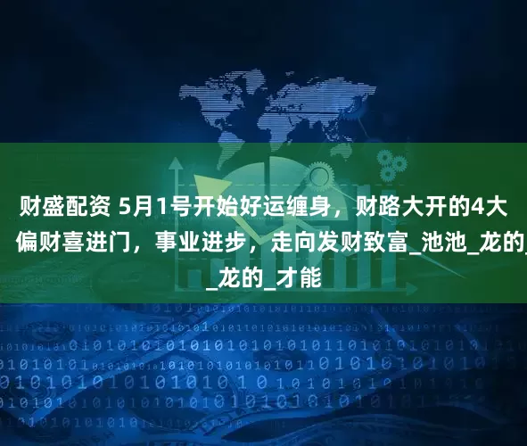 财盛配资 5月1号开始好运缠身，财路大开的4大生肖，偏财喜进门，事业进步，走向发财致富_池池_龙的_才能