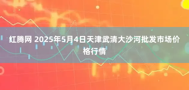 红腾网 2025年5月4日天津武清大沙河批发市场价格行情