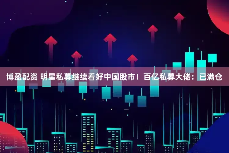 博盈配资 明星私募继续看好中国股市！百亿私募大佬：已满仓