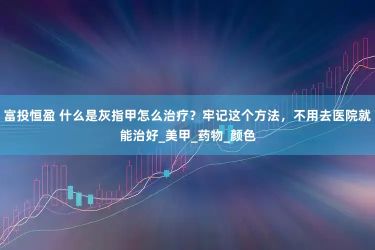 富投恒盈 什么是灰指甲怎么治疗？牢记这个方法，不用去医院就能治好_美甲_药物_颜色