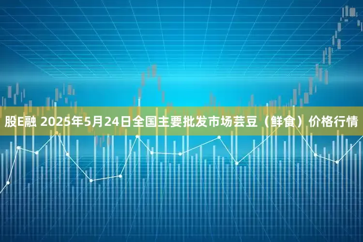 股E融 2025年5月24日全国主要批发市场芸豆（鲜食）价格行情