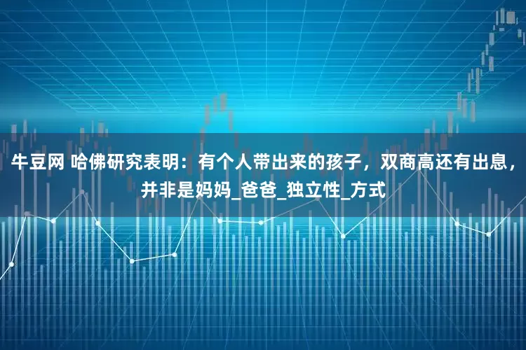 牛豆网 哈佛研究表明：有个人带出来的孩子，双商高还有出息，并非是妈妈_爸爸_独立性_方式