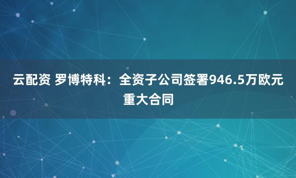 云配资 罗博特科：全资子公司签署946.5万欧元重大合同