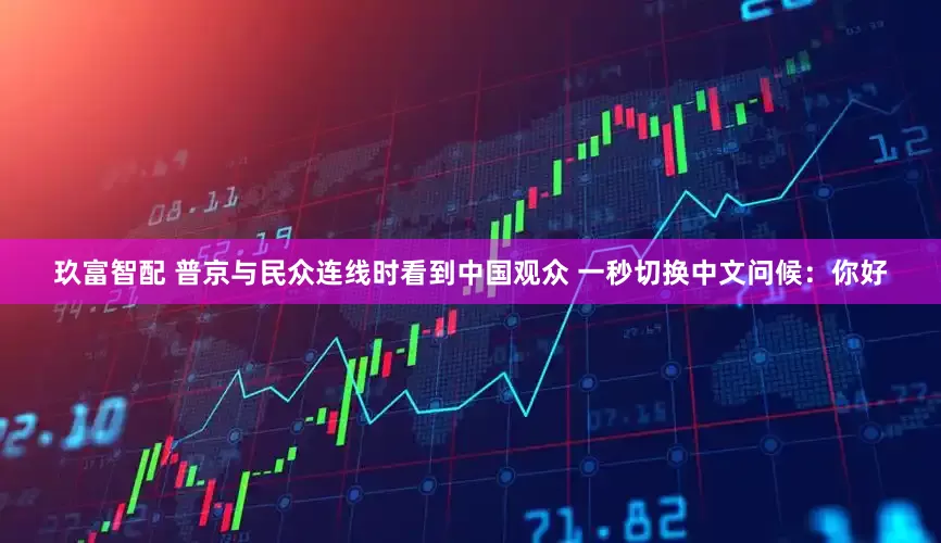 玖富智配 普京与民众连线时看到中国观众 一秒切换中文问候：你好