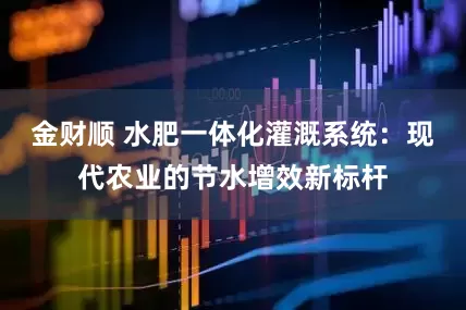 金财顺 水肥一体化灌溉系统：现代农业的节水增效新标杆