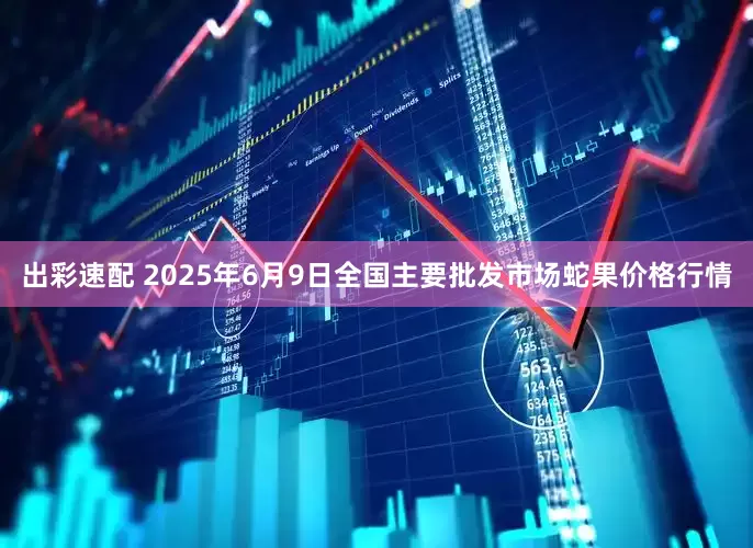 出彩速配 2025年6月9日全国主要批发市场蛇果价格行情