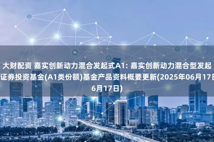 大财配资 嘉实创新动力混合发起式A1: 嘉实创新动力混合型发起式证券投资基金(A1类份额)基金产品资料概要更新(2025年06月17日)